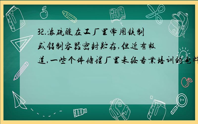 32．浓硫酸在工厂里常用铁制或铝制容器密封贮存,但近有报道,一些个体修理厂里未经专业培训的电焊工人,在焊接用水清洗盛过浓