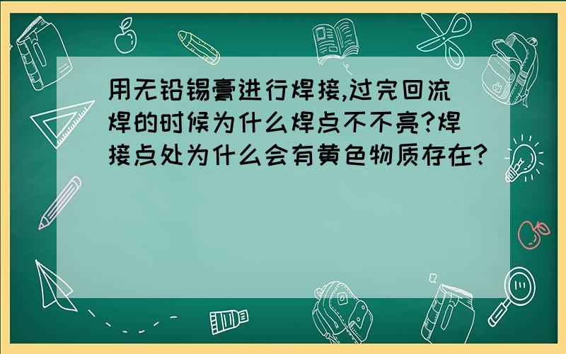 用无铅锡膏进行焊接,过完回流焊的时候为什么焊点不不亮?焊接点处为什么会有黄色物质存在?