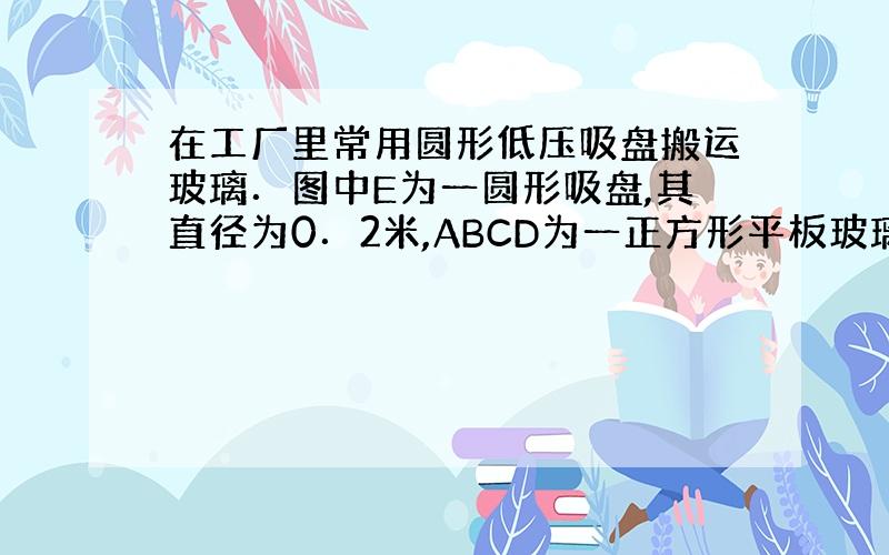 在工厂里常用圆形低压吸盘搬运玻璃．图中E为一圆形吸盘,其直径为0．2米,ABCD为一正方形平板玻璃．边长为1米,重125