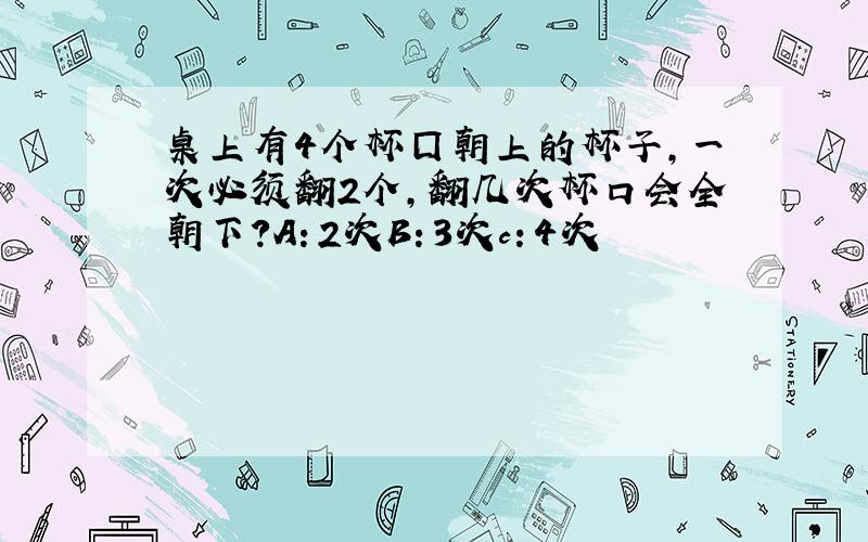 桌上有4个杯囗朝上的杯子,一次必须翻2个,翻几次杯口会全朝下?A：2次B：3次c：4次