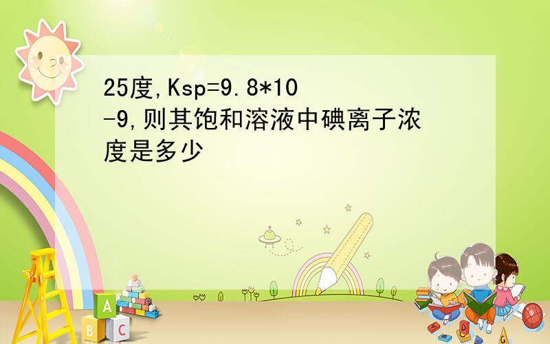 25度,Ksp=9.8*10-9,则其饱和溶液中碘离子浓度是多少