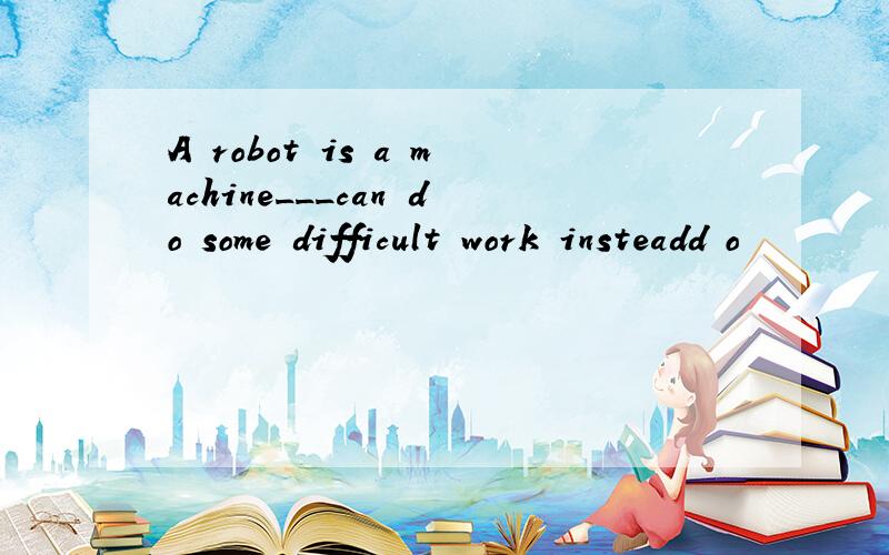 A robot is a machine___can do some difficult work insteadd o