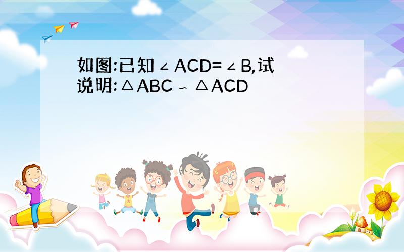 如图:已知∠ACD=∠B,试说明:△ABC∽△ACD