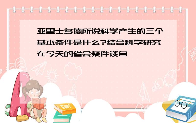 亚里士多德所说科学产生的三个基本条件是什么?结合科学研究在今天的省会条件谈自