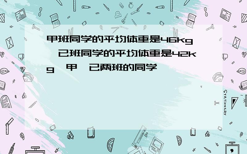 甲班同学的平均体重是46kg,已班同学的平均体重是42kg,甲、已两班的同学