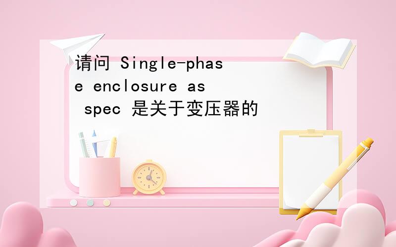 请问 Single-phase enclosure as spec 是关于变压器的