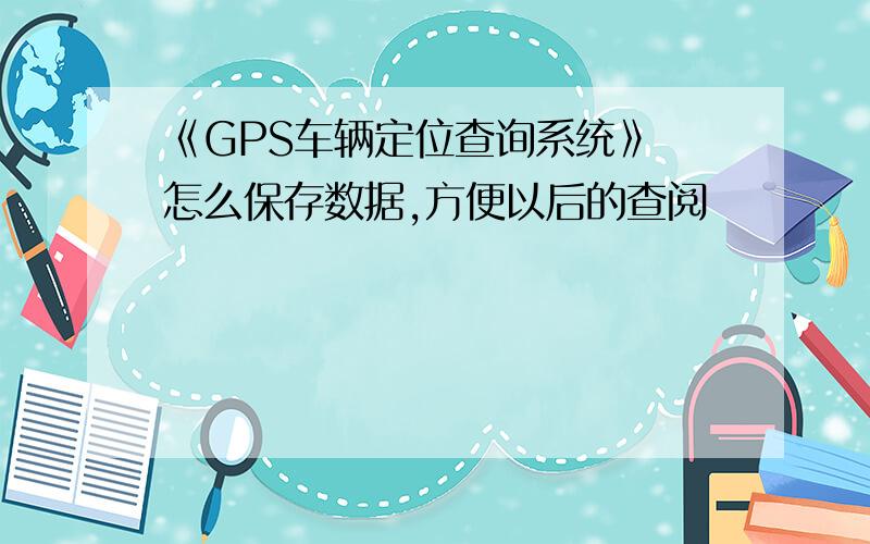 《GPS车辆定位查询系统》 怎么保存数据,方便以后的查阅