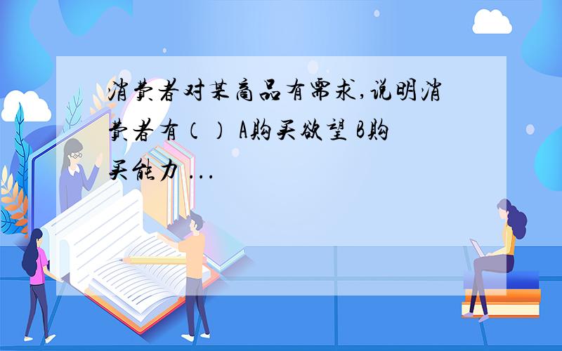 消费者对某商品有需求,说明消费者有（） A购买欲望 B购买能力 ...