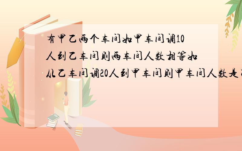 有甲乙两个车间如甲车间调10人到乙车间则两车间人数相等如从乙车间调20人到甲车间则甲车间人数是乙车间3倍