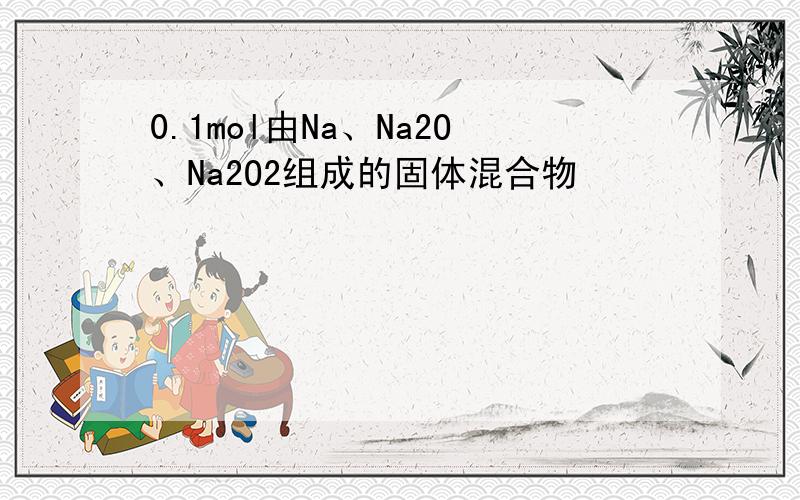 0.1mol由Na、Na2O、Na2O2组成的固体混合物