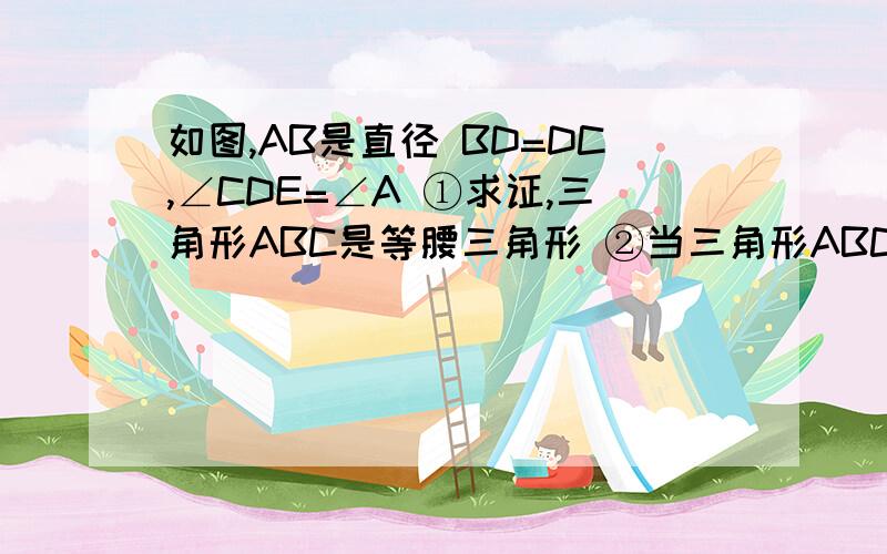 如图,AB是直径 BD=DC,∠CDE=∠A ①求证,三角形ABC是等腰三角形 ②当三角形ABC满