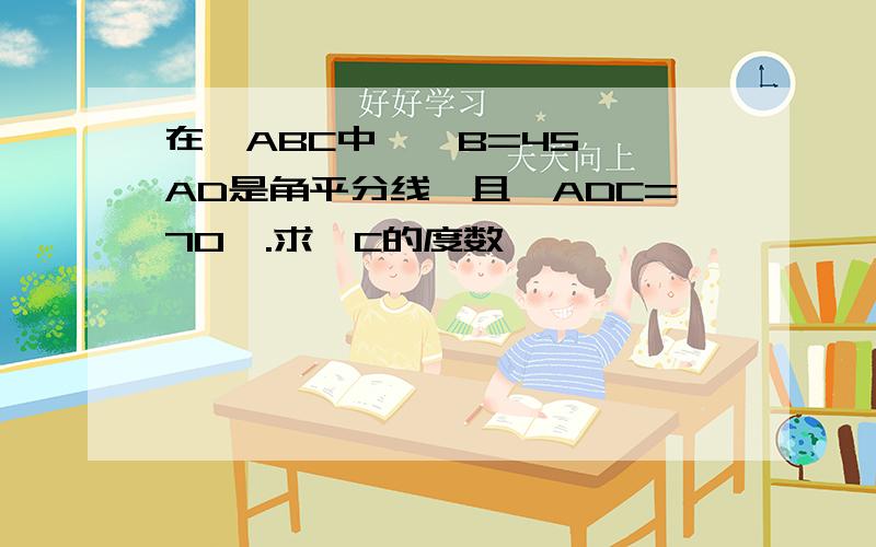 在△ABC中,∠B=45°,AD是角平分线,且∠ADC=70°.求∠C的度数