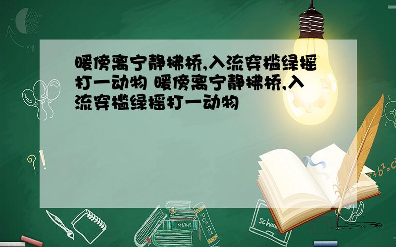 暖傍离宁静拂桥,入流穿槛绿摇打一动物 暖傍离宁静拂桥,入流穿槛绿摇打一动物