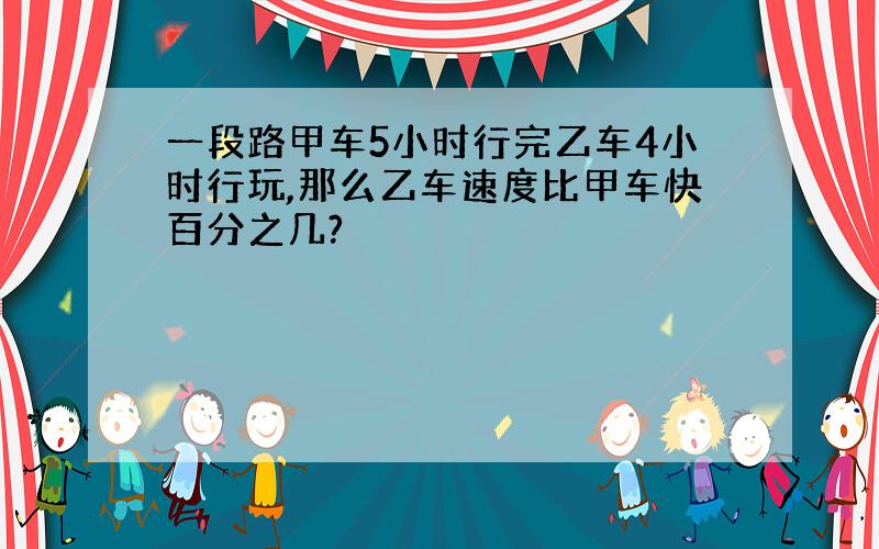 一段路甲车5小时行完乙车4小时行玩,那么乙车速度比甲车快百分之几?