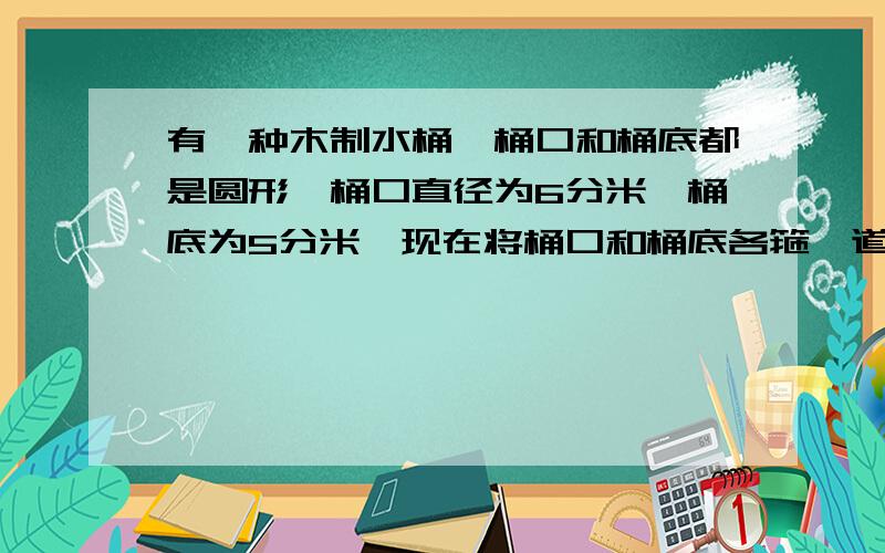 有一种木制水桶,桶口和桶底都是圆形,桶口直径为6分米,桶底为5分米,现在将桶口和桶底各箍一道铁丝