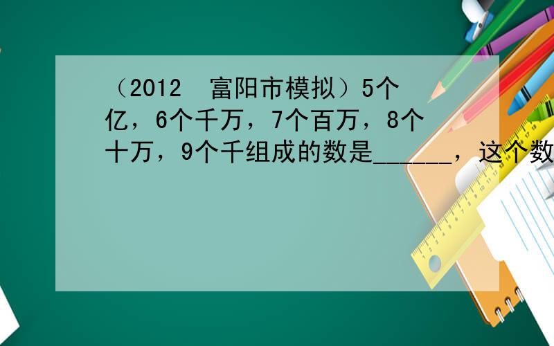 （2012•富阳市模拟）5个亿，6个千万，7个百万，8个十万，9个千组成的数是______，这个数读作______，省略