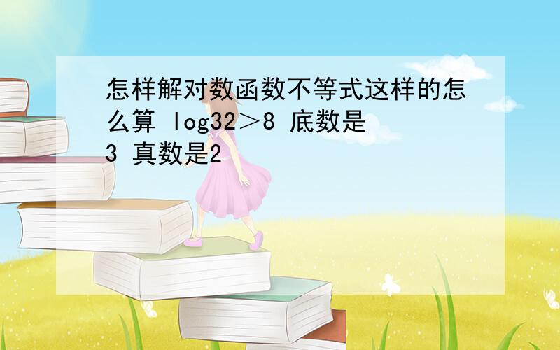 怎样解对数函数不等式这样的怎么算 log32＞8 底数是3 真数是2