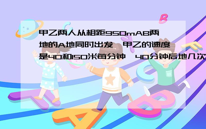 甲乙两人从相距950mAB两地的A地同时出发,甲乙的速度是40和150米每分钟,40分钟后地几次迎面相遇距B地好远