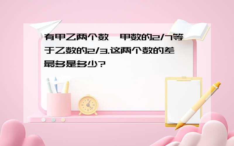 有甲乙两个数,甲数的2/7等于乙数的2/3.这两个数的差最多是多少?