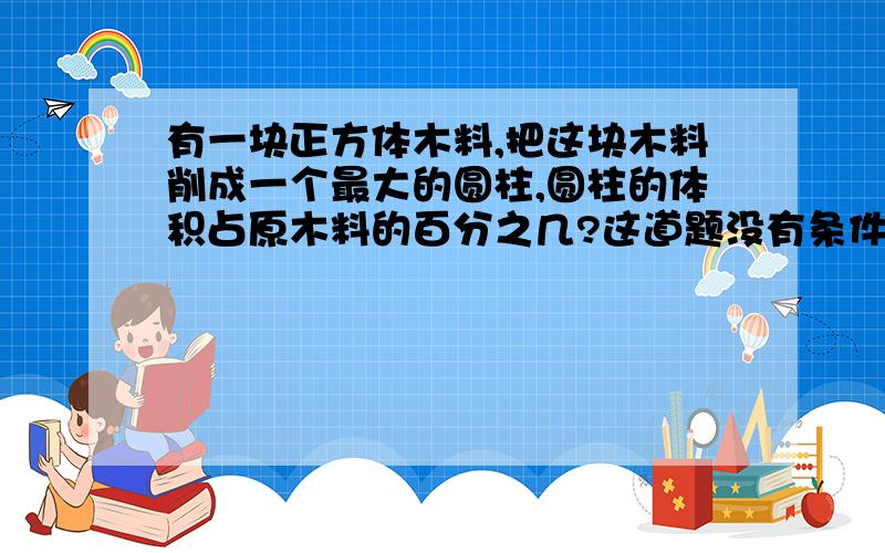 有一块正方体木料,把这块木料削成一个最大的圆柱,圆柱的体积占原木料的百分之几?这道题没有条件