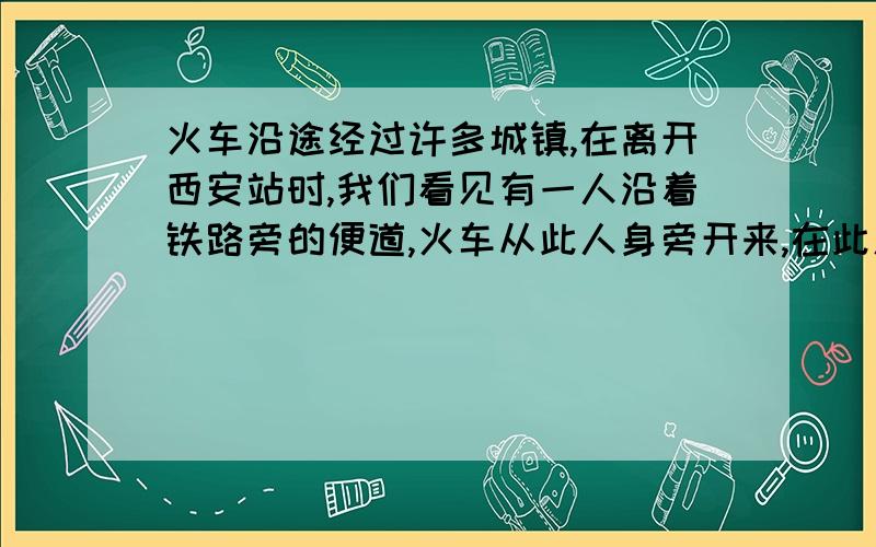 火车沿途经过许多城镇,在离开西安站时,我们看见有一人沿着铁路旁的便道,火车从此人身旁开来,在此人身旁通过的时间是7秒.已