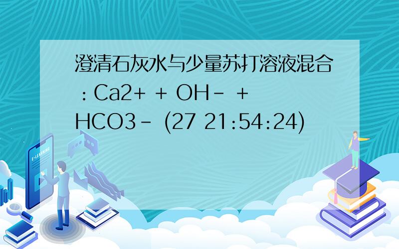 澄清石灰水与少量苏打溶液混合：Ca2+ + OH－ + HCO3－ (27 21:54:24)