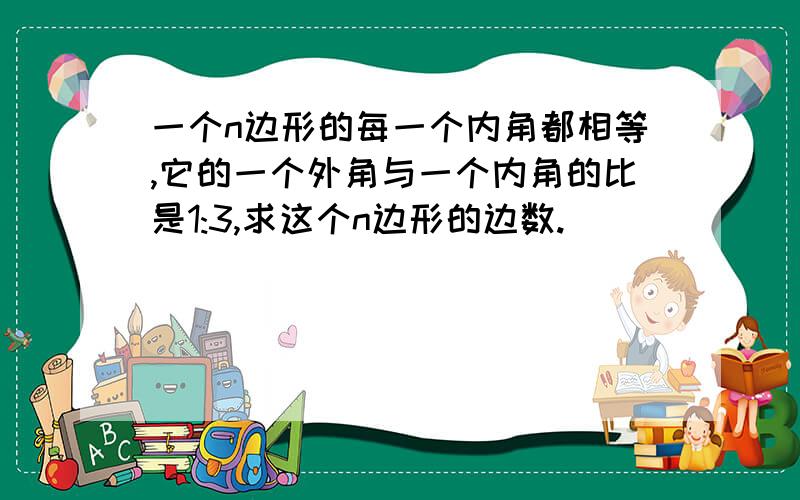 一个n边形的每一个内角都相等,它的一个外角与一个内角的比是1:3,求这个n边形的边数.