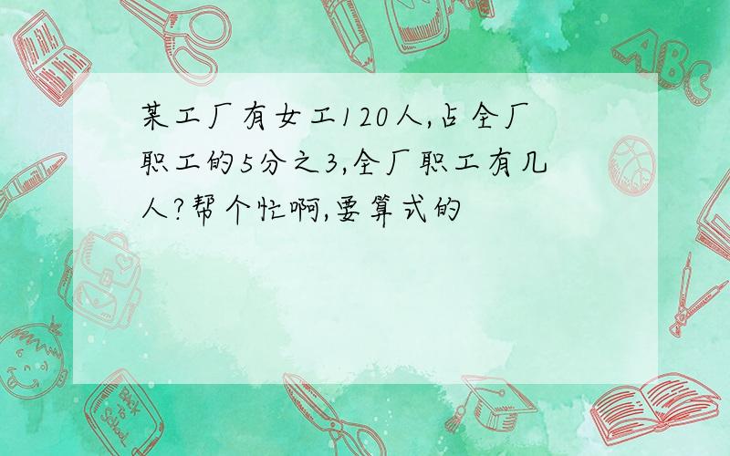 某工厂有女工120人,占全厂职工的5分之3,全厂职工有几人?帮个忙啊,要算式的