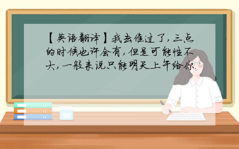 【英语翻译】我去催过了,三点的时候也许会有,但是可能性不大,一般来说只能明天上午给你.