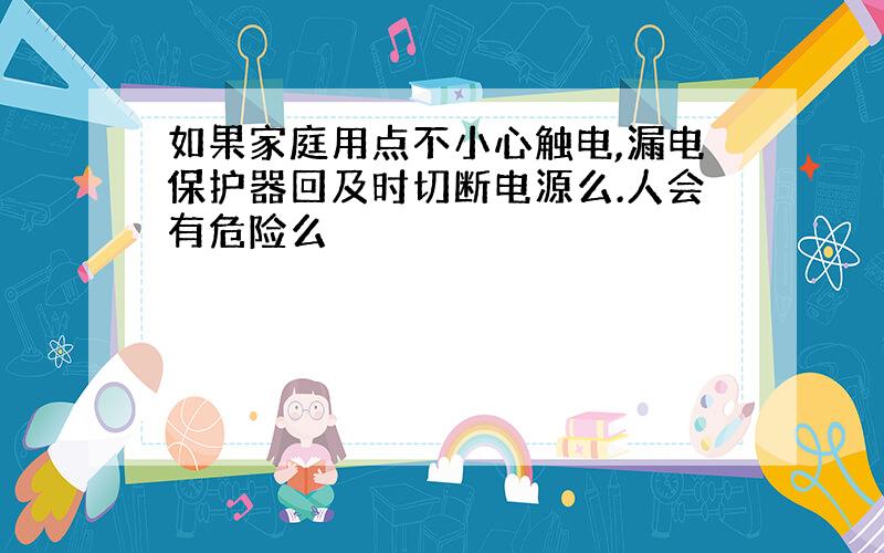 如果家庭用点不小心触电,漏电保护器回及时切断电源么.人会有危险么