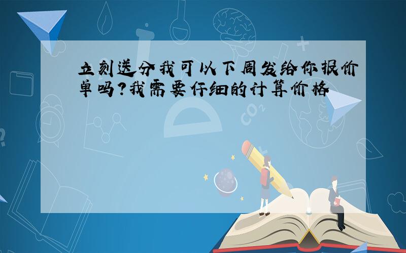 立刻送分我可以下周发给你报价单吗?我需要仔细的计算价格