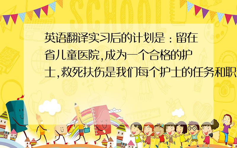 英语翻译实习后的计划是：留在省儿童医院,成为一个合格的护士,救死扶伤是我们每个护士的任务和职责