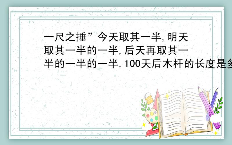 一尺之捶”今天取其一半,明天取其一半的一半,后天再取其一半的一半的一半,100天后木杆的长度是多少米