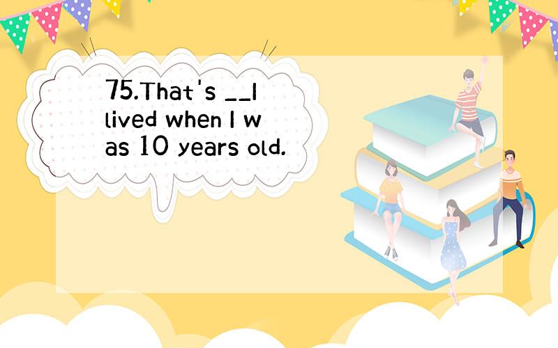 75.That's __I lived when I was 10 years old.