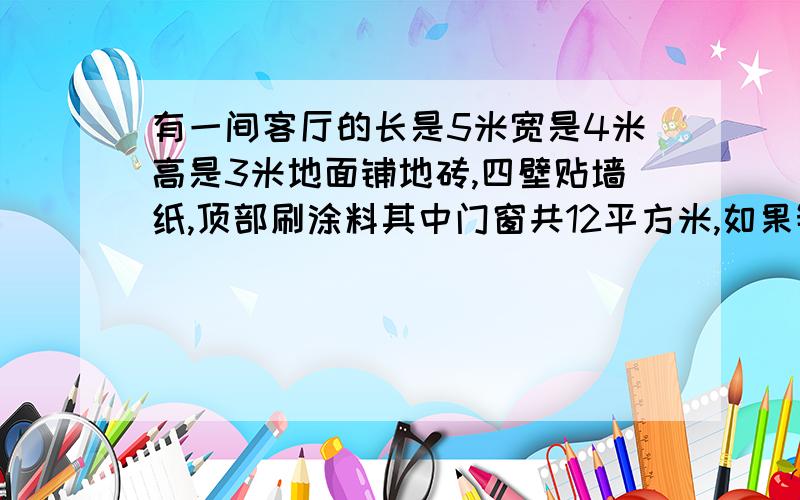 有一间客厅的长是5米宽是4米高是3米地面铺地砖,四壁贴墙纸,顶部刷涂料其中门窗共12平方米,如果铺边长40厘