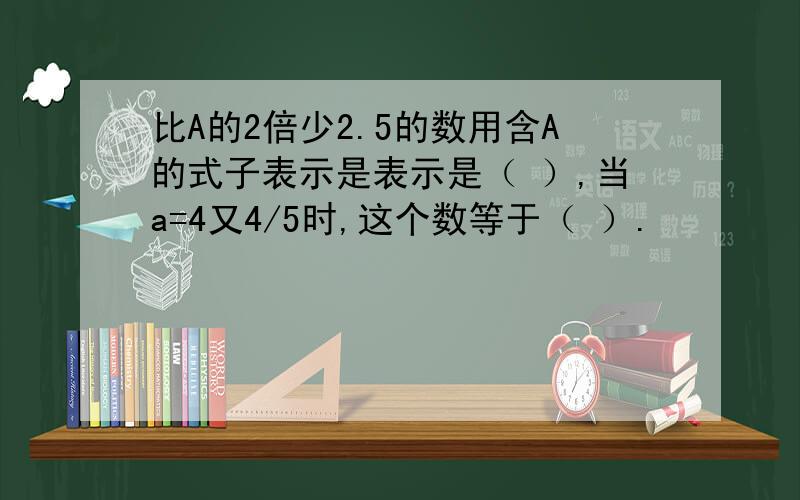 比A的2倍少2.5的数用含A的式子表示是表示是（ ）,当a=4又4/5时,这个数等于（ ）.