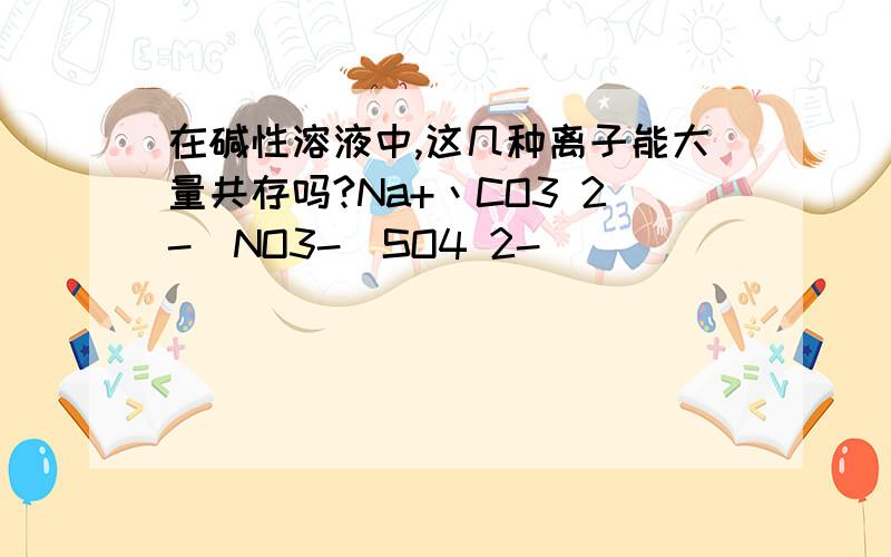 在碱性溶液中,这几种离子能大量共存吗?Na+丶CO3 2-\NO3-\SO4 2-