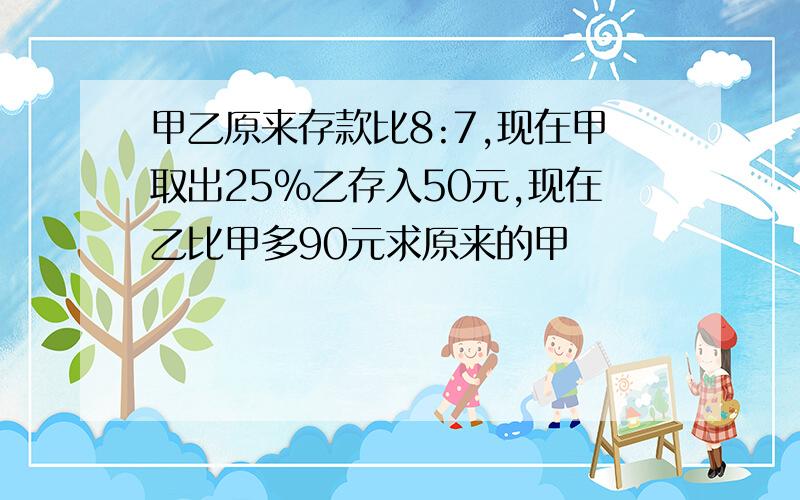 甲乙原来存款比8:7,现在甲取出25%乙存入50元,现在乙比甲多90元求原来的甲