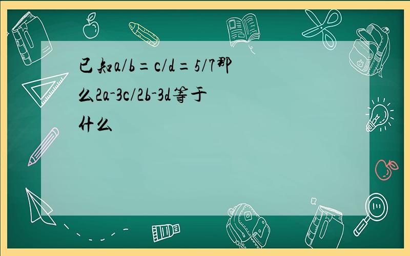 已知a/b=c/d=5/7那么2a-3c/2b-3d等于什么