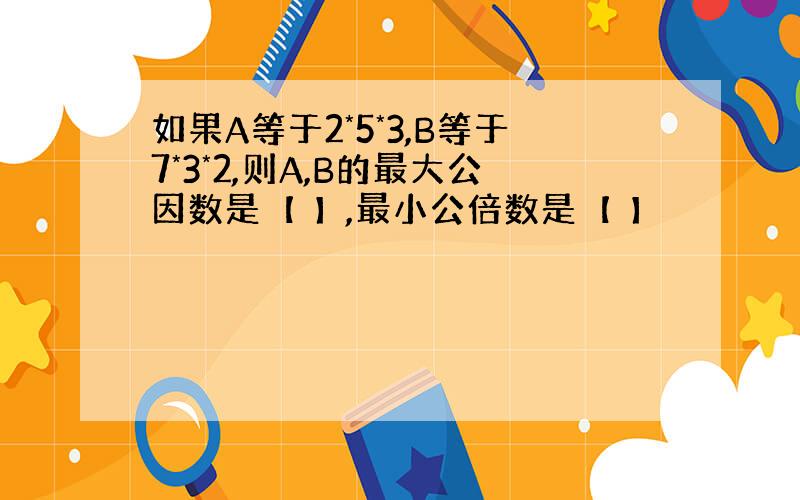 如果A等于2*5*3,B等于7*3*2,则A,B的最大公因数是【 】,最小公倍数是【 】