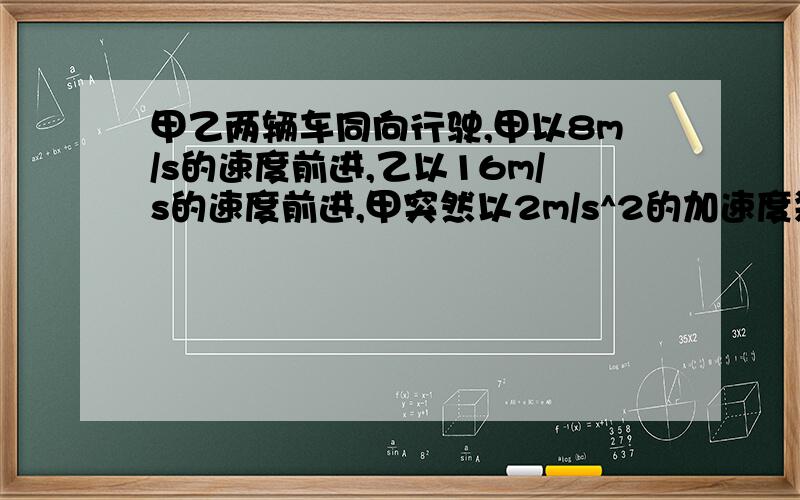 甲乙两辆车同向行驶,甲以8m/s的速度前进,乙以16m/s的速度前进,甲突然以2m/s^2的加速度刹车,问乙的加速度为多