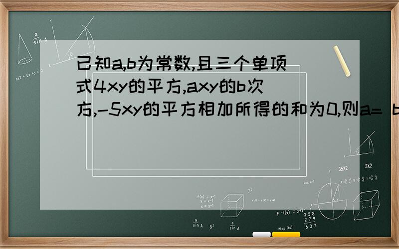 已知a,b为常数,且三个单项式4xy的平方,axy的b次方,-5xy的平方相加所得的和为0,则a= b=