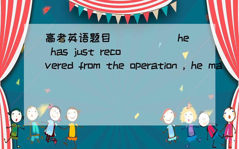 高考英语题目______he has just recovered from the operation , he ma