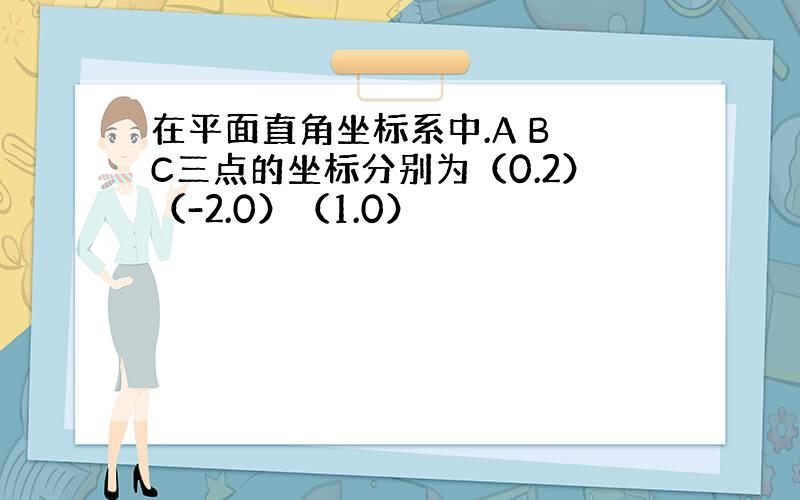 在平面直角坐标系中.A B C三点的坐标分别为（0.2）（-2.0）（1.0）