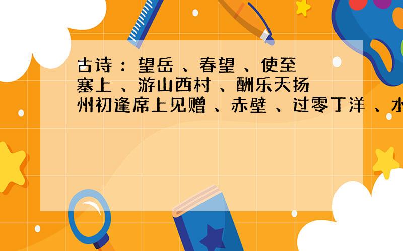 古诗 ：望岳 、春望 、使至塞上 、游山西村 、酬乐天扬州初逢席上见赠 、赤壁 、过零丁洋 、水调歌头 、