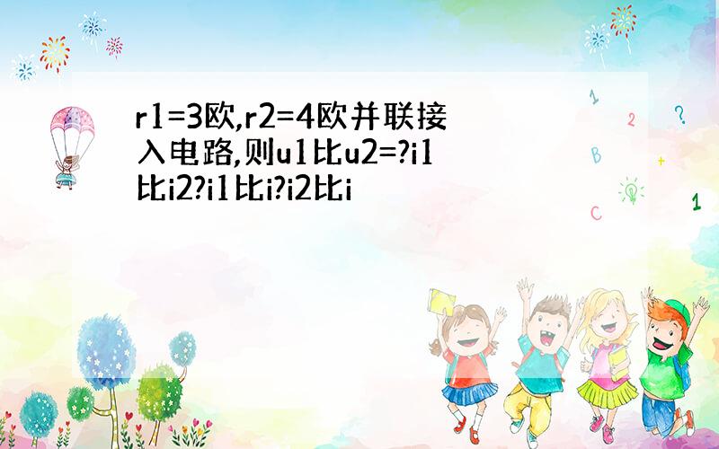 r1=3欧,r2=4欧并联接入电路,则u1比u2=?i1比i2?i1比i?i2比i