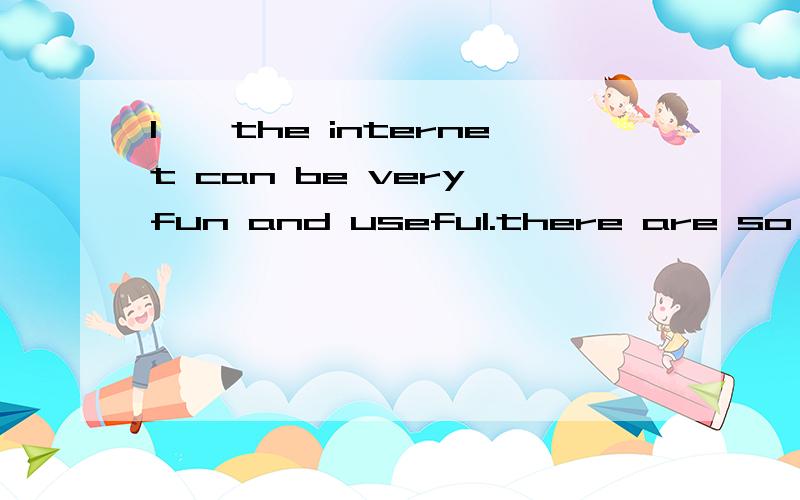 1——the internet can be very fun and useful.there are so many