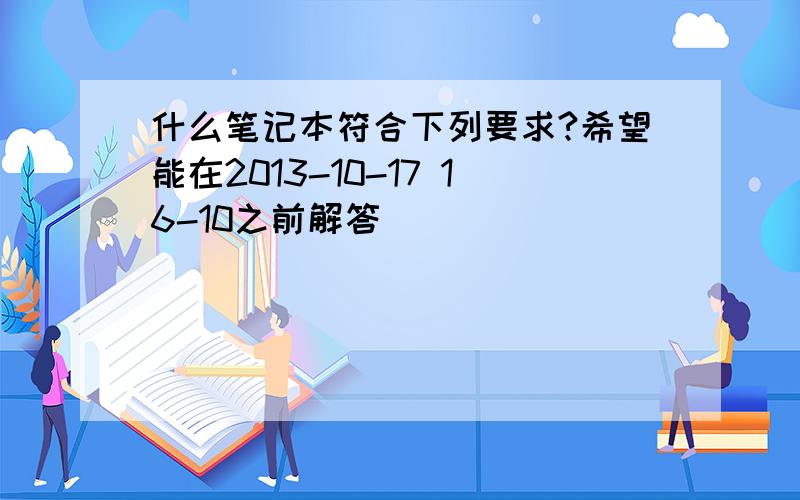 什么笔记本符合下列要求?希望能在2013-10-17 16-10之前解答