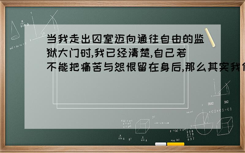 当我走出囚室迈向通往自由的监狱大门时,我已经清楚,自己若不能把痛苦与怨恨留在身后,那么其实我仍在狱中.