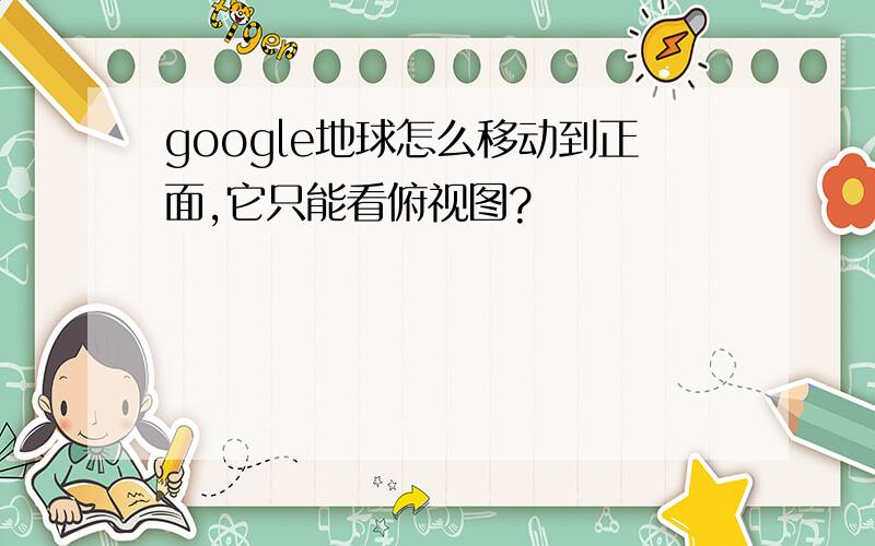 google地球怎么移动到正面,它只能看俯视图?